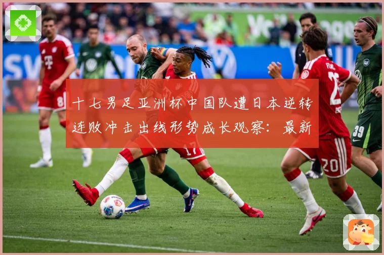 十七男足亚洲杯中国队遭日本逆转连败冲击出线形势成长观察：最新赛事动态与深度分析