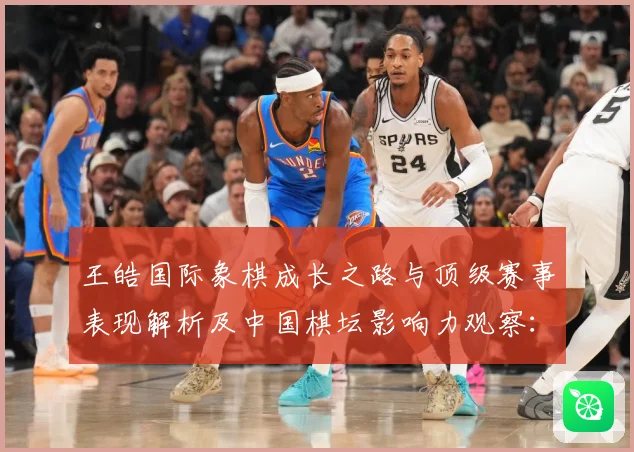 王皓国际象棋成长之路与顶级赛事表现解析及中国棋坛影响力观察：最新赛事动态与深度分析