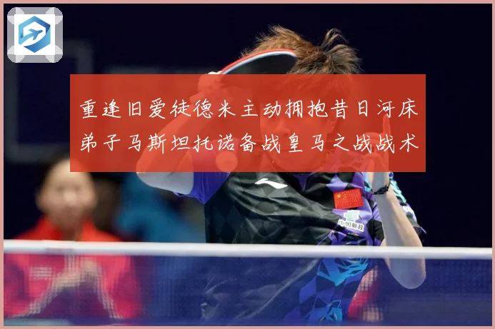 重逢旧爱徒德米主动拥抱昔日河床弟子马斯坦托诺备战皇马之战战术观察：最新赛事动态与深度分析