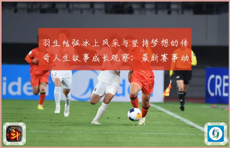 羽生结弦冰上风采与坚持梦想的传奇人生故事成长观察：最新赛事动态与深度分析