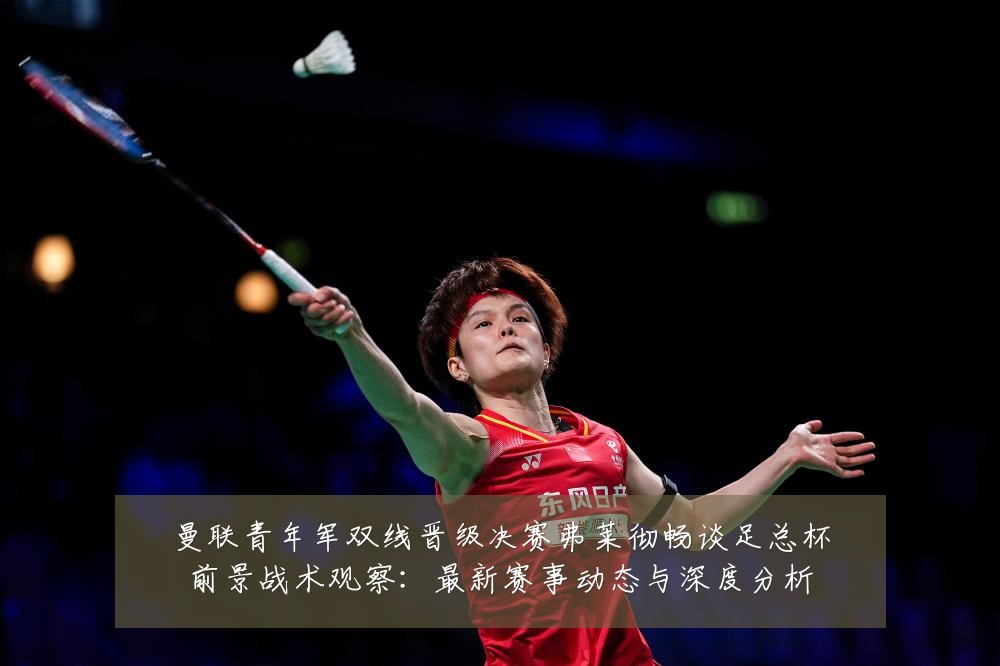 曼联青年军双线晋级决赛弗莱彻畅谈足总杯前景战术观察:最新赛事动态与深度分析