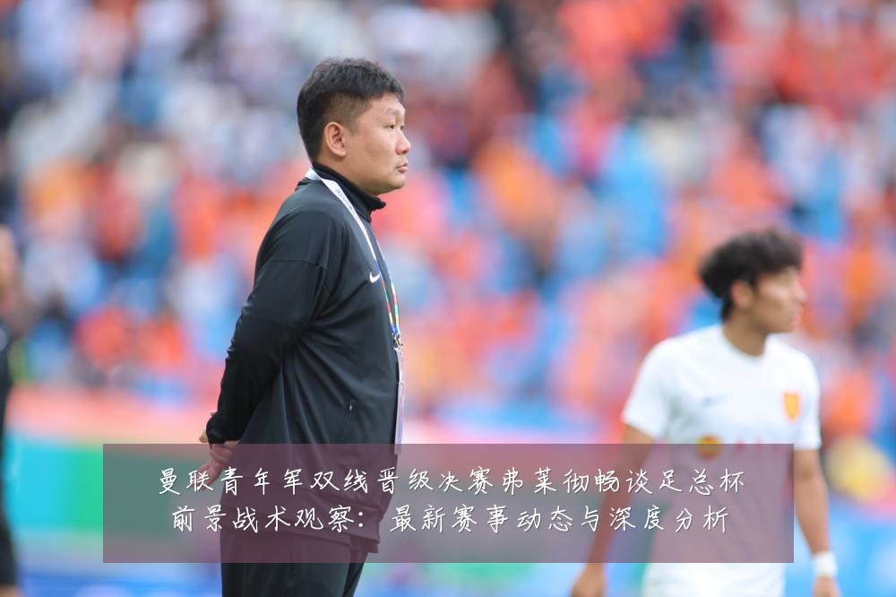 曼联青年军双线晋级决赛弗莱彻畅谈足总杯前景战术观察:最新赛事动态与深度分析