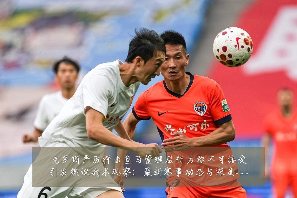 克罗斯严厉抨击皇马管理层行为称不可接受引发热议战术观察：最新赛事动态与深度分析