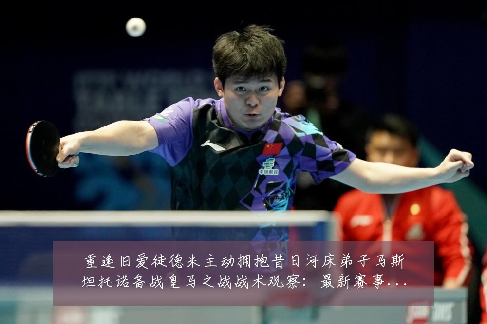 重逢旧爱徒德米主动拥抱昔日河床弟子马斯坦托诺备战皇马之战战术观察:最新赛事动态与深度分析