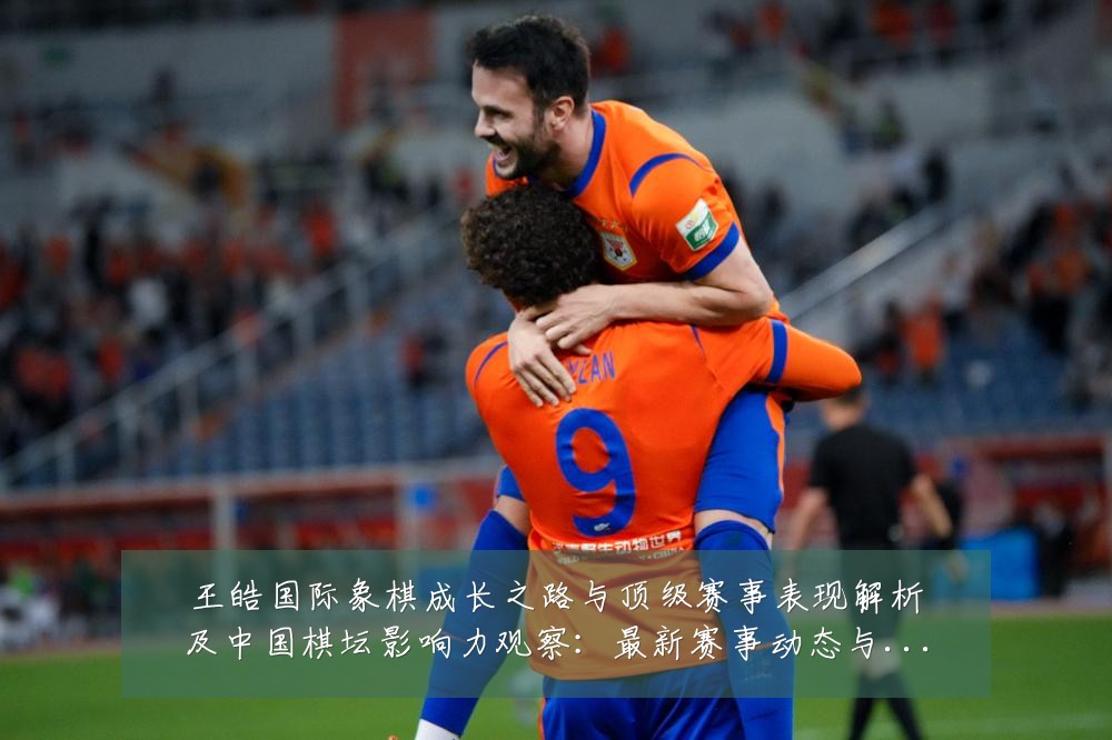 王皓国际象棋成长之路与顶级赛事表现解析及中国棋坛影响力观察:最新赛事动态与深度分析